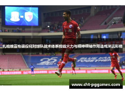 扎哈维宣布退役将对球队战术体系锋线火力与精神领袖作用造成深远影响 扎哈维宣布退役将对球队战术体系锋线火力与精神领袖作用造成深远影响