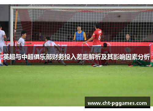 英超与中超俱乐部财务投入差距解析及其影响因素分析 英超与中超俱乐部财务投入差距解析及其影响因素分析