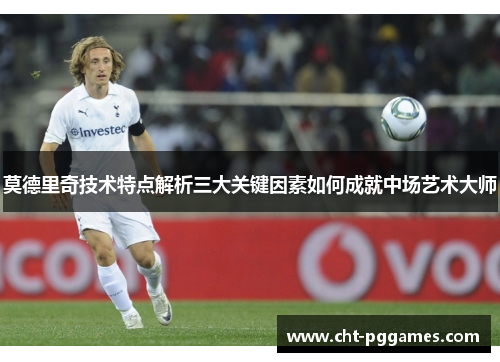 莫德里奇技术特点解析三大关键因素如何成就中场艺术大师 莫德里奇技术特点解析三大关键因素如何成就中场艺术大师