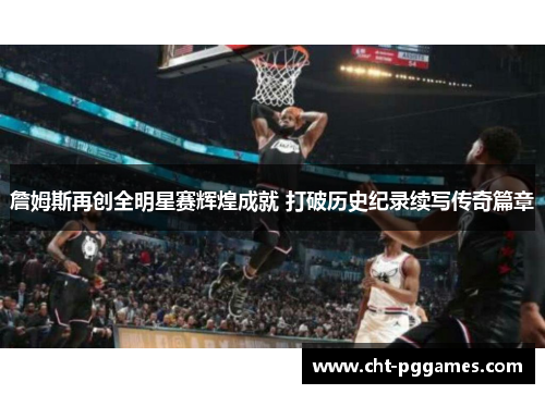 詹姆斯再创全明星赛辉煌成就 打破历史纪录续写传奇篇章