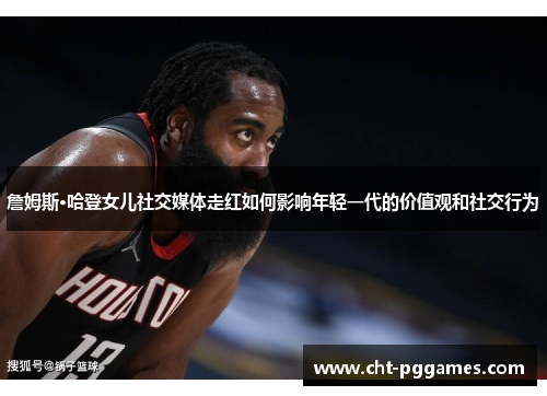 詹姆斯·哈登女儿社交媒体走红如何影响年轻一代的价值观和社交行为 詹姆斯·哈登女儿社交媒体走红如何影响年轻一代的价值观和社交行为