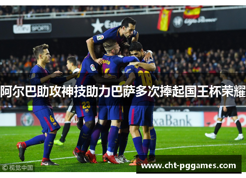 阿尔巴助攻神技助力巴萨多次捧起国王杯荣耀