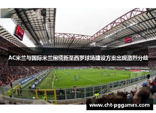 AC米兰与国际米兰围绕新圣西罗球场建设方案出现激烈分歧