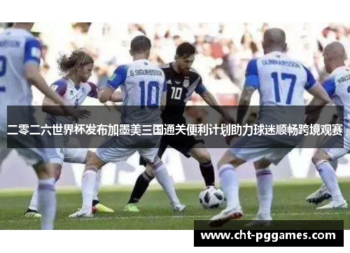 二零二六世界杯发布加墨美三国通关便利计划助力球迷顺畅跨境观赛 二零二六世界杯发布加墨美三国通关便利计划助力球迷顺畅跨境观赛