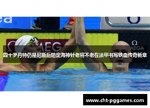 四十岁丹特仍是尼斯后防定海神针老将不老在法甲书写铁血传奇新章