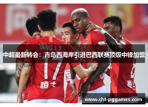 中超最新转会：青岛西海岸引进巴西联赛顶级中锋加盟