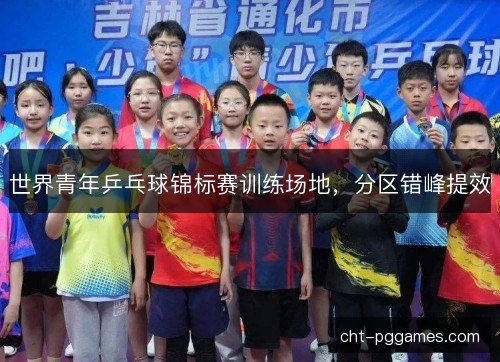 世界青年乒乓球锦标赛训练场地,分区错峰提效 世界青年乒乓球锦标赛训练场地,分区错峰提效
